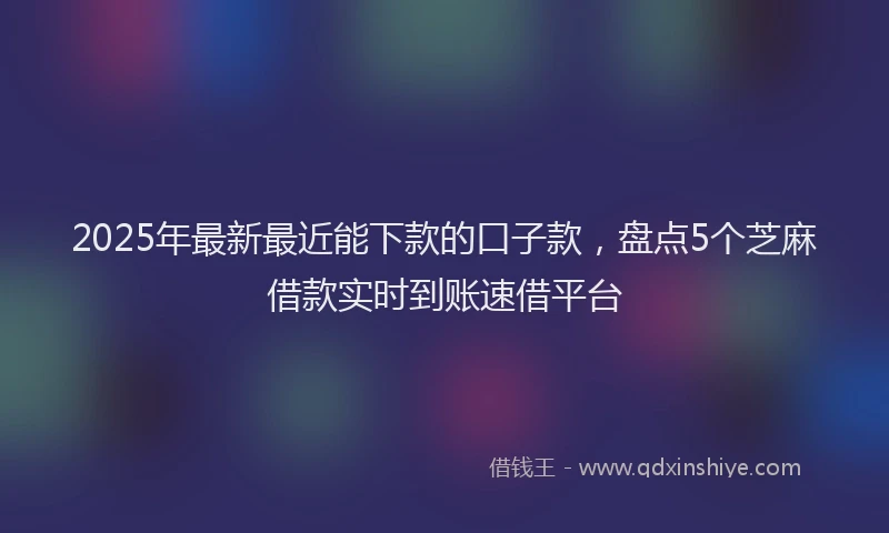 2025年最新最近能下款的口子款，盘点5个芝麻借款实时到账速借平台