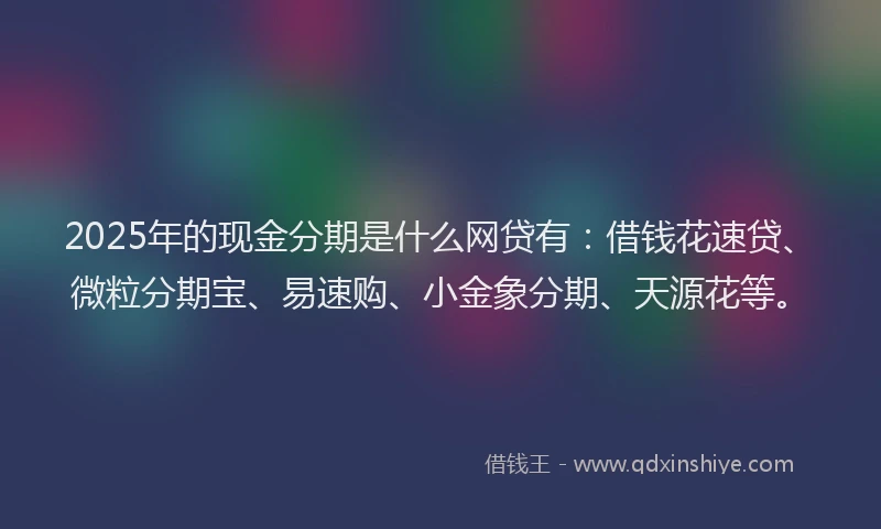2025年的现金分期是什么网贷有：借钱花速贷、微粒分期宝、易速购、小金象分期、天源花等。