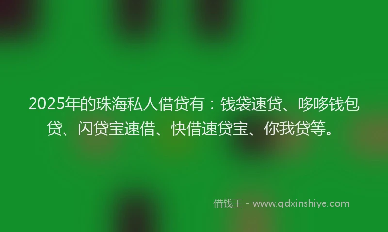 2025年的珠海私人借贷有：钱袋速贷、哆哆钱包贷、闪贷宝速借、快借速贷宝、你我贷等。