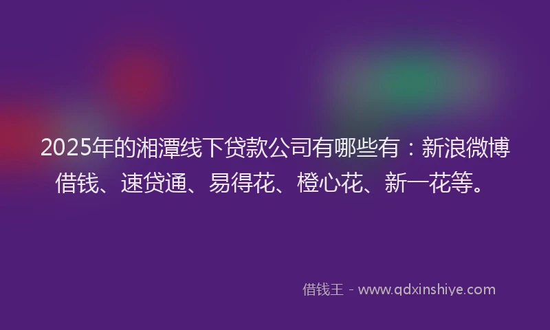 2025年的湘潭线下贷款公司有哪些有：新浪微博借钱、速贷通、易得花、橙心花、新一花等。