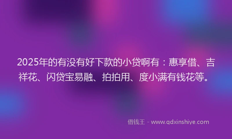 2025年的有没有好下款的小贷啊有：惠享借、吉祥花、闪贷宝易融、拍拍用、度小满有钱花等。