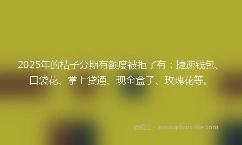 2025年的桔子分期有额度被拒了有：捷速钱包、口袋花、掌上贷通、现金盒子、玫瑰花等。
