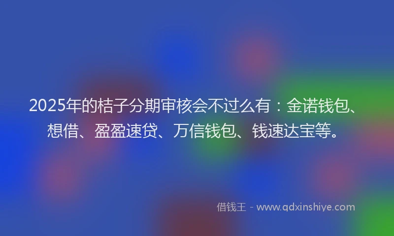 2025年的桔子分期审核会不过么有：金诺钱包、想借、盈盈速贷、万信钱包、钱速达宝等。