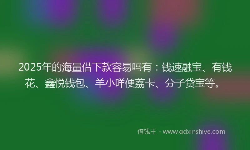 2025年的海量借下款容易吗有：钱速融宝、有钱花、鑫悦钱包、羊小咩便荔卡、分子贷宝等。