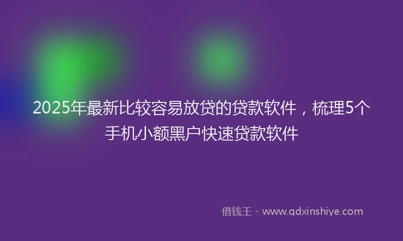 2025年最新比较容易放贷的贷款软件，梳理5个手机小额黑户快速贷款软件