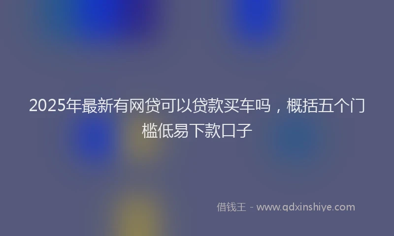 2025年最新有网贷可以贷款买车吗，概括五个门槛低易下款口子