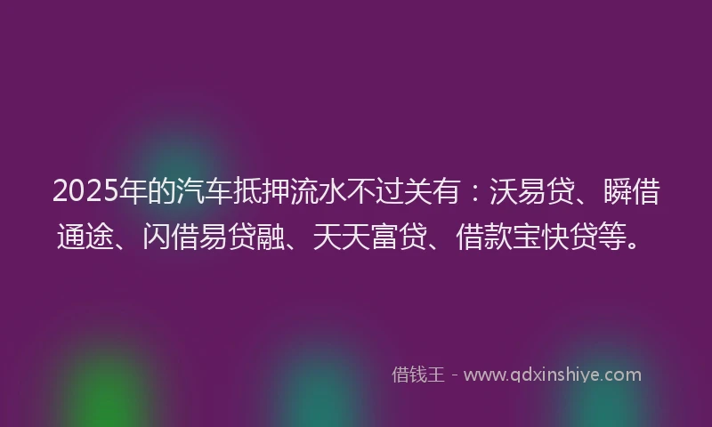 2025年的汽车抵押流水不过关有：沃易贷、瞬借通途、闪借易贷融、天天富贷、借款宝快贷等。