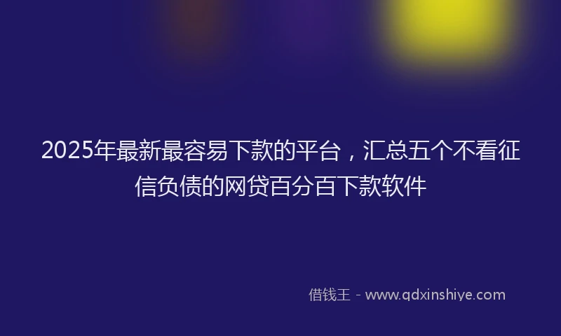 2025年最新最容易下款的平台，汇总五个不看征信负债的网贷百分百下款软件