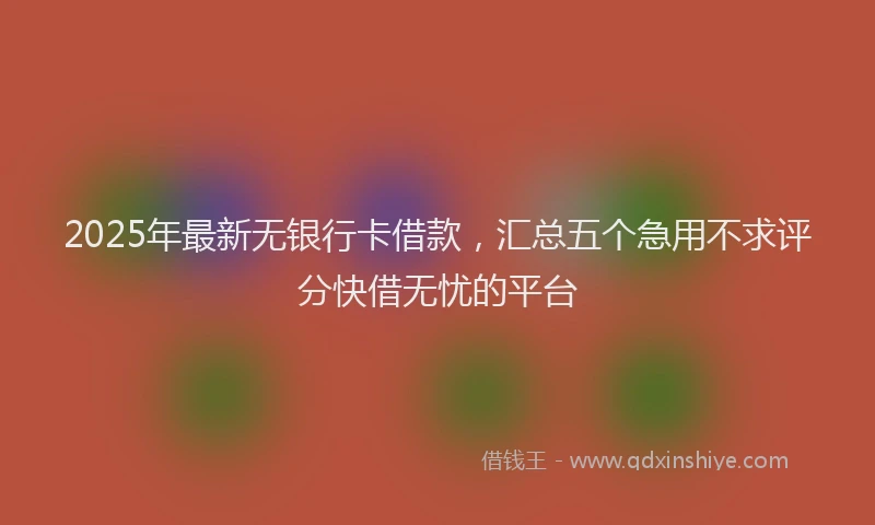 2025年最新无银行卡借款，汇总五个急用不求评分快借无忧的平台