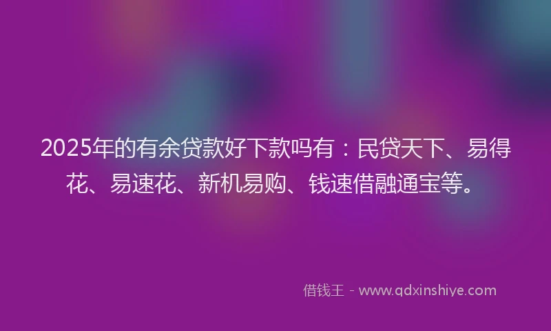 2025年的有余贷款好下款吗有：民贷天下、易得花、易速花、新机易购、钱速借融通宝等。