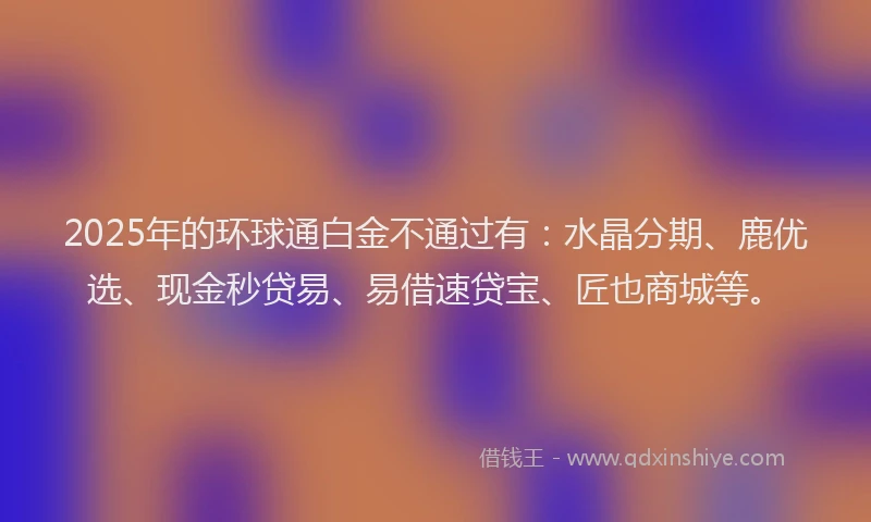 2025年的环球通白金不通过有：水晶分期、鹿优选、现金秒贷易、易借速贷宝、匠也商城等。