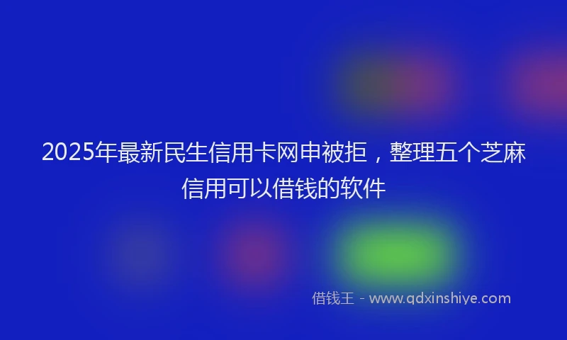 2025年最新民生信用卡网申被拒，整理五个芝麻信用可以借钱的软件