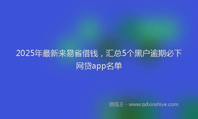 2025年最新来易省借钱，汇总5个黑户逾期必下网贷app名单
