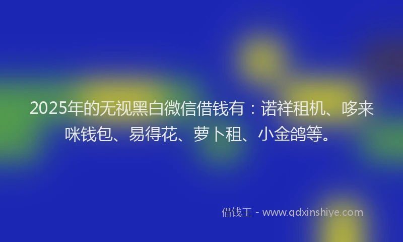 2025年的无视黑白微信借钱有：诺祥租机、哆来咪钱包、易得花、萝卜租、小金鸽等。