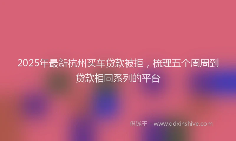 2025年最新杭州买车贷款被拒，梳理五个周周到贷款相同系列的平台