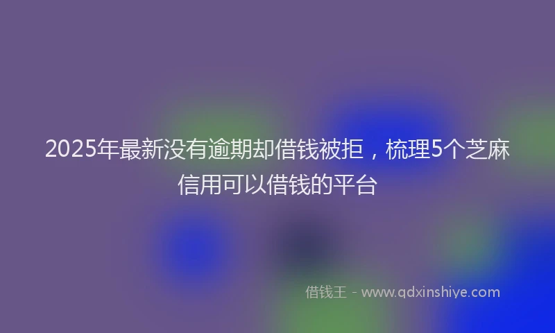 2025年最新没有逾期却借钱被拒，梳理5个芝麻信用可以借钱的平台