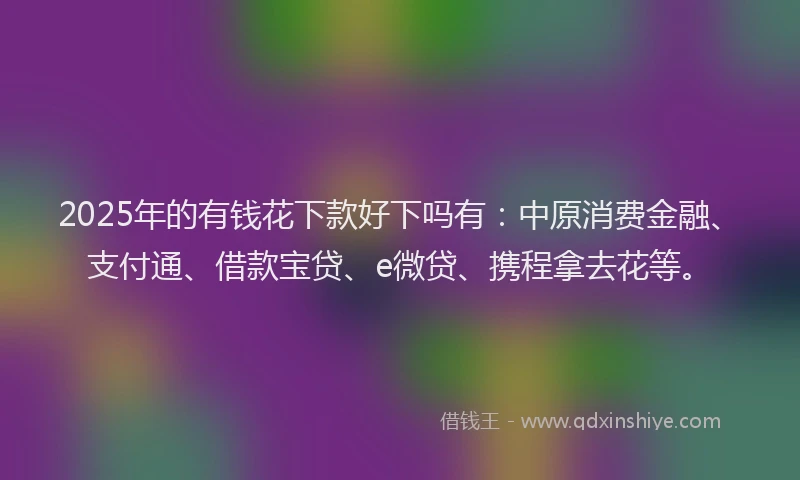 2025年的有钱花下款好下吗有：中原消费金融、支付通、借款宝贷、e微贷、携程拿去花等。