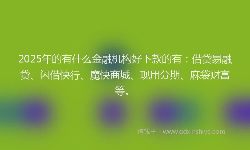 2025年的有什么金融机构好下款的有：借贷易融贷、闪借快行、魔快商城、现用分期、麻袋财富等。