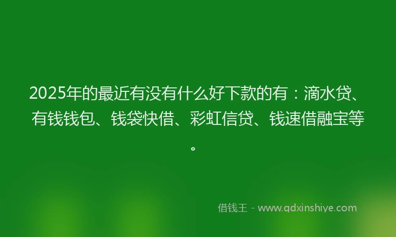 2025年的最近有没有什么好下款的有：滴水贷、有钱钱包、钱袋快借、彩虹信贷、钱速借融宝等。