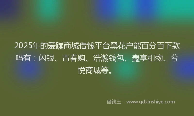 2025年的爱蹦商城借钱平台黑花户能百分百下款吗有：闪银、青春购、浩瀚钱包、鑫享租物、兮悦商城等。