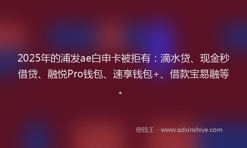 2025年的浦发ae白申卡被拒有：滴水贷、现金秒借贷、融悦Pro钱包、速享钱包+、借款宝易融等。