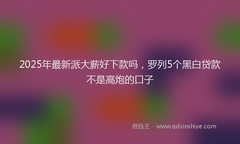2025年最新派大薪好下款吗，罗列5个黑白贷款不是高炮的口子