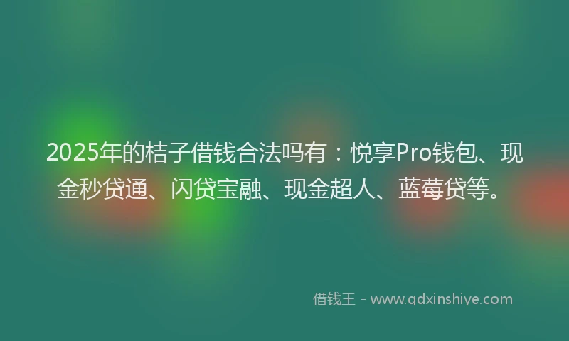 2025年的桔子借钱合法吗有：悦享Pro钱包、现金秒贷通、闪贷宝融、现金超人、蓝莓贷等。