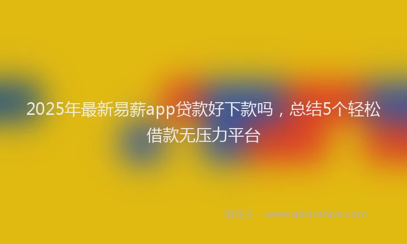 2025年最新易薪app贷款好下款吗，总结5个轻松借款无压力平台