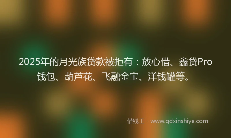 2025年的月光族贷款被拒有：放心借、鑫贷Pro钱包、葫芦花、飞融金宝、洋钱罐等。