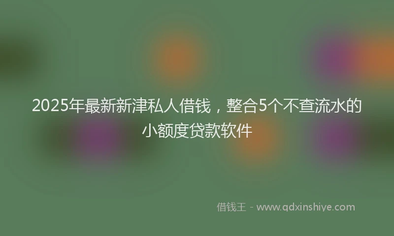 2025年最新新津私人借钱，整合5个不查流水的小额度贷款软件