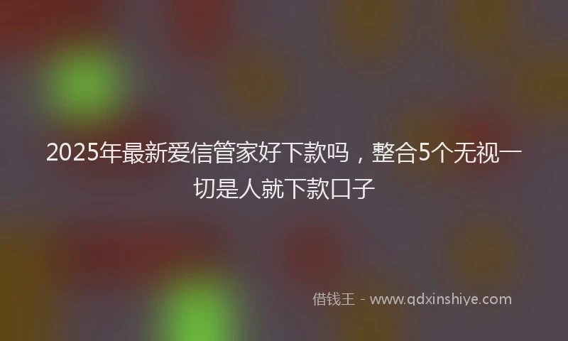 2025年最新爱信管家好下款吗，整合5个无视一切是人就下款口子