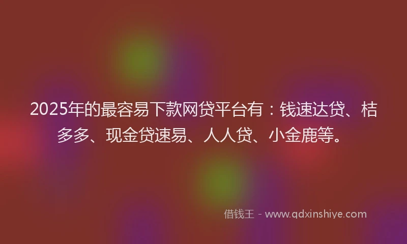 2025年的最容易下款网贷平台有：钱速达贷、桔多多、现金贷速易、人人贷、小金鹿等。