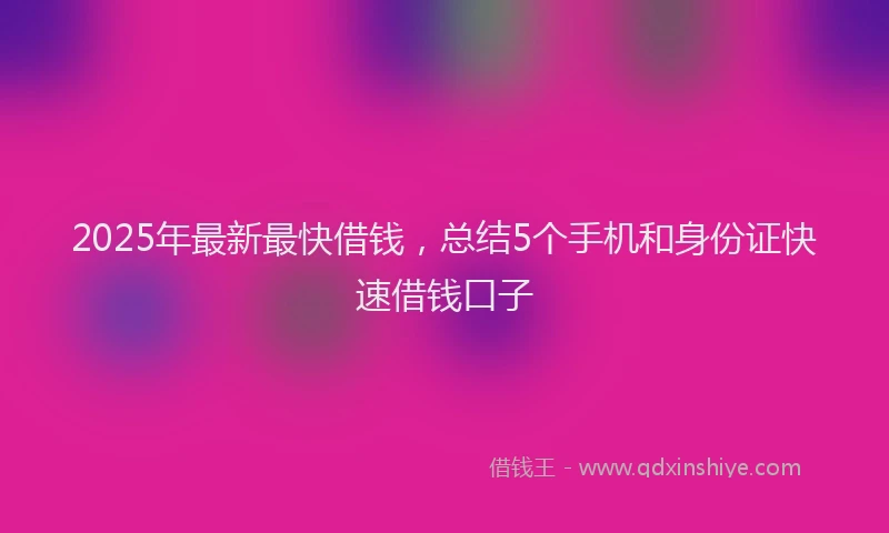 2025年最新最快借钱，总结5个手机和身份证快速借钱口子