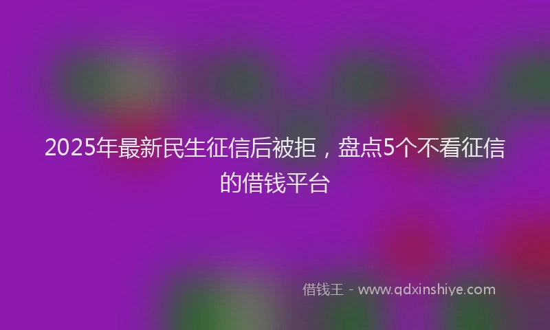 2025年最新民生征信后被拒，盘点5个不看征信的借钱平台