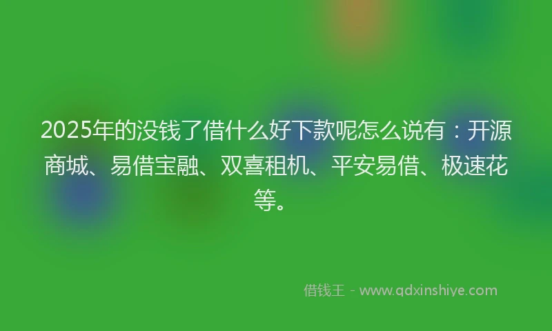2025年的没钱了借什么好下款呢怎么说有：开源商城、易借宝融、双喜租机、平安易借、极速花等。