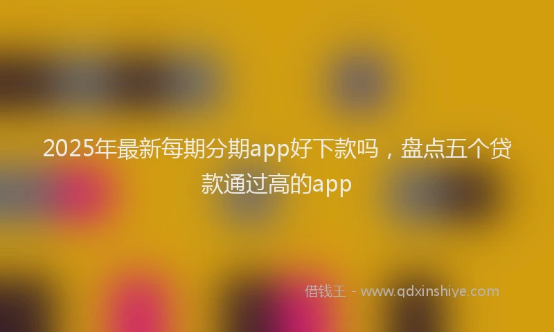 2025年最新每期分期app好下款吗，盘点五个贷款通过高的app