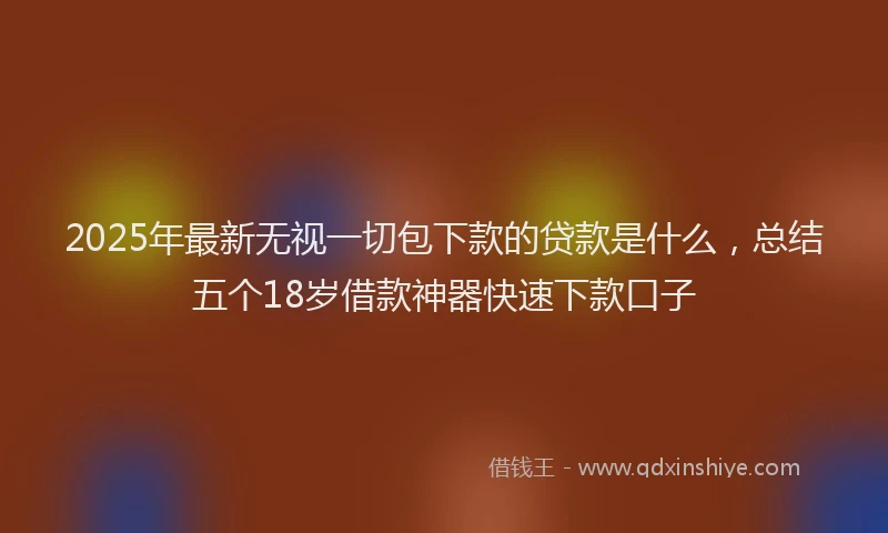 2025年最新无视一切包下款的贷款是什么，总结五个18岁借款神器快速下款口子