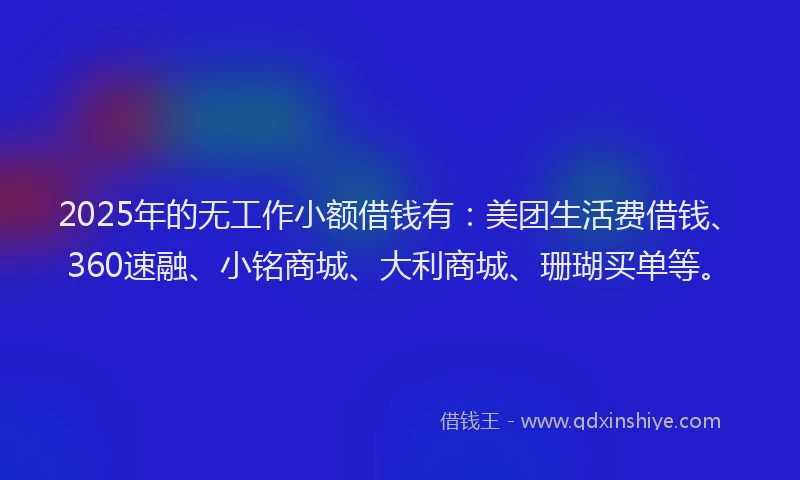 2025年的无工作小额借钱有：美团生活费借钱、360速融、小铭商城、大利商城、珊瑚买单等。