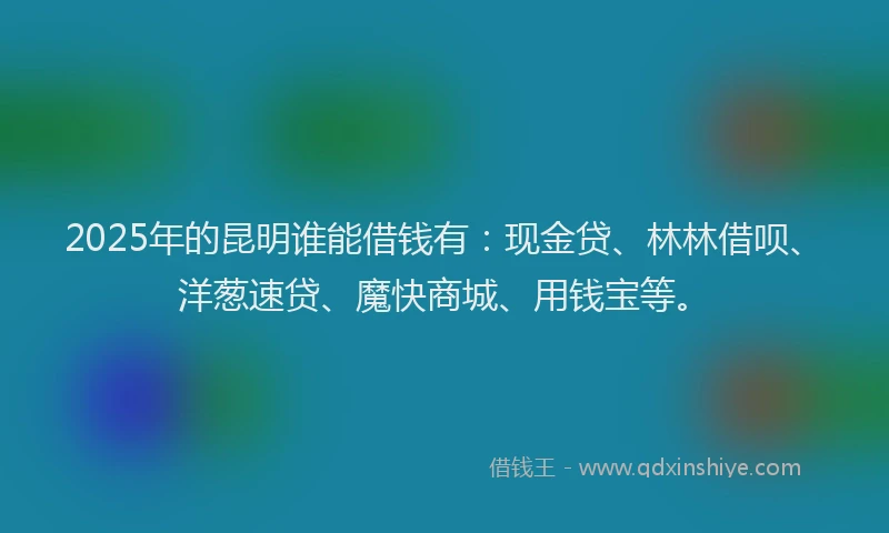 2025年的昆明谁能借钱有：现金贷、林林借呗、洋葱速贷、魔快商城、用钱宝等。