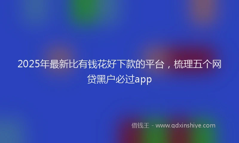 2025年最新比有钱花好下款的平台，梳理五个网贷黑户必过app