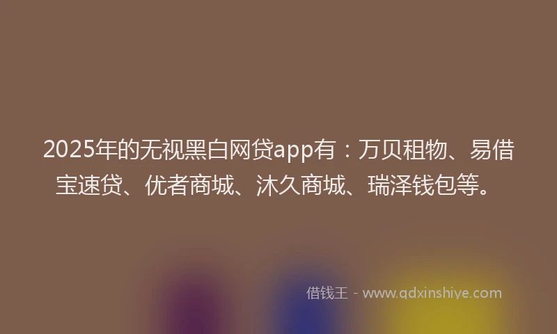 2025年的无视黑白网贷app有：万贝租物、易借宝速贷、优者商城、沐久商城、瑞泽钱包等。