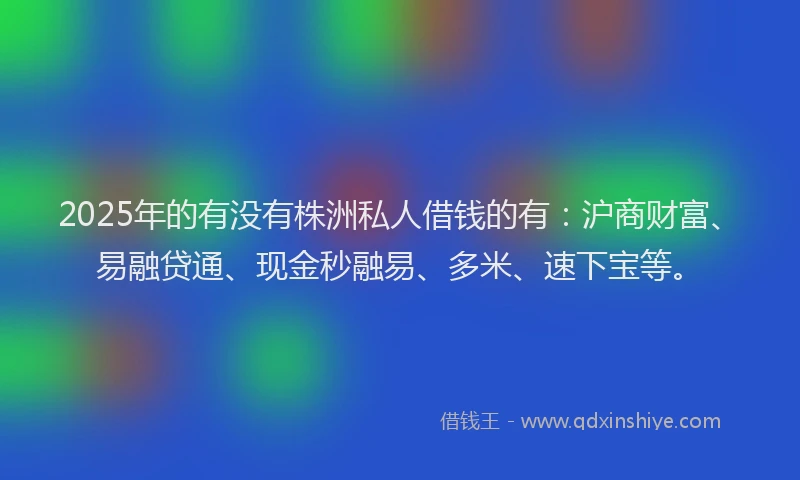 2025年的有没有株洲私人借钱的有：沪商财富、易融贷通、现金秒融易、多米、速下宝等。