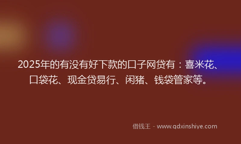 2025年的有没有好下款的口子网贷有：喜米花、口袋花、现金贷易行、闲猪、钱袋管家等。