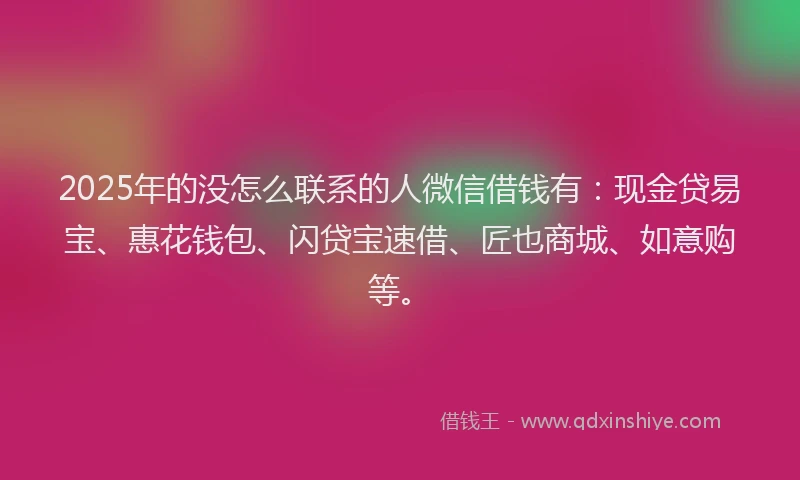 2025年的没怎么联系的人微信借钱有：现金贷易宝、惠花钱包、闪贷宝速借、匠也商城、如意购等。
