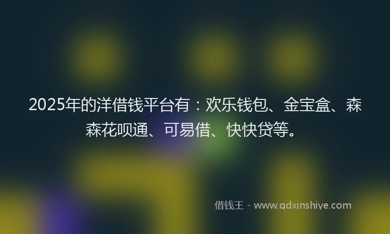 2025年的洋借钱平台有：欢乐钱包、金宝盒、森森花呗通、可易借、快快贷等。