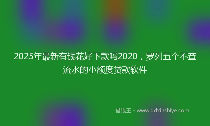 2025年最新有钱花好下款吗2020，罗列五个不查流水的小额度贷款软件