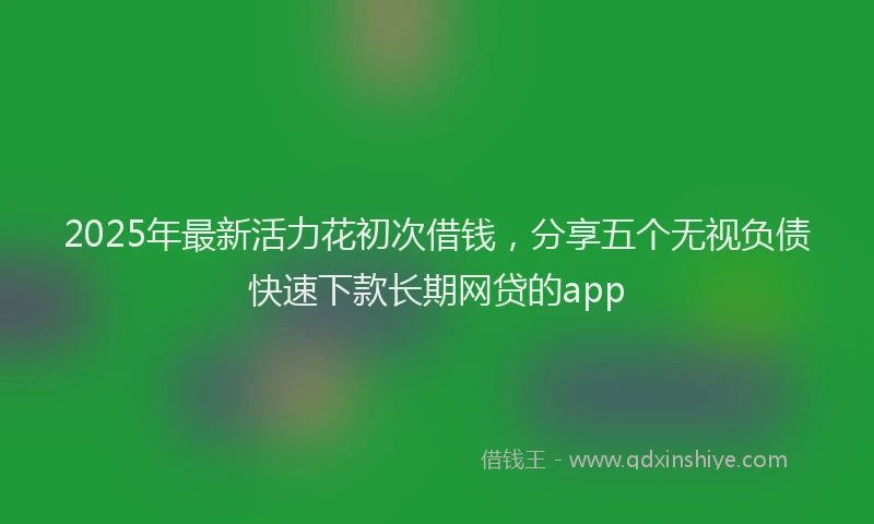 2025年最新活力花初次借钱，分享五个无视负债快速下款长期网贷的app