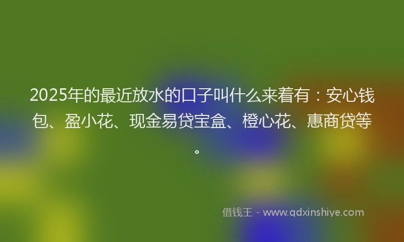 2025年的最近放水的口子叫什么来着有：安心钱包、盈小花、现金易贷宝盒、橙心花、惠商贷等。