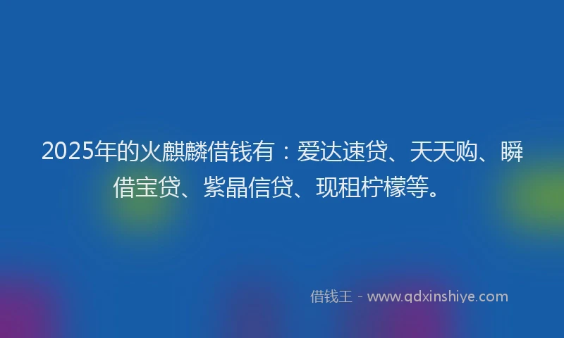2025年的火麒麟借钱有：爱达速贷、天天购、瞬借宝贷、紫晶信贷、现租柠檬等。