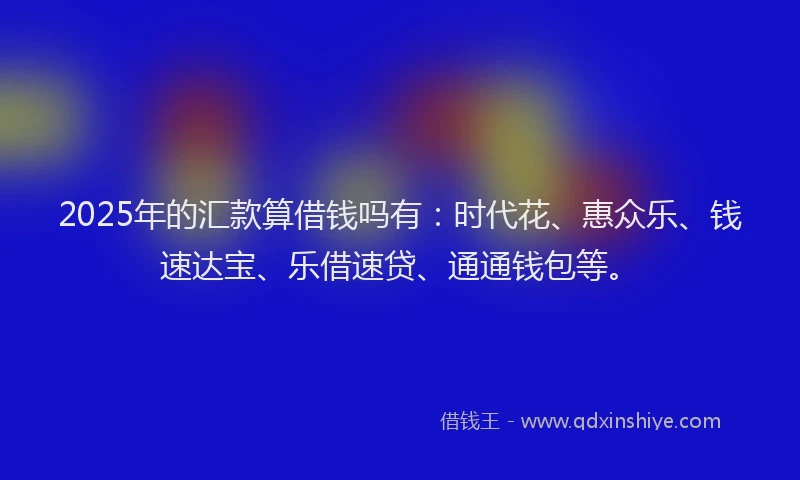 2025年的汇款算借钱吗有：时代花、惠众乐、钱速达宝、乐借速贷、通通钱包等。
